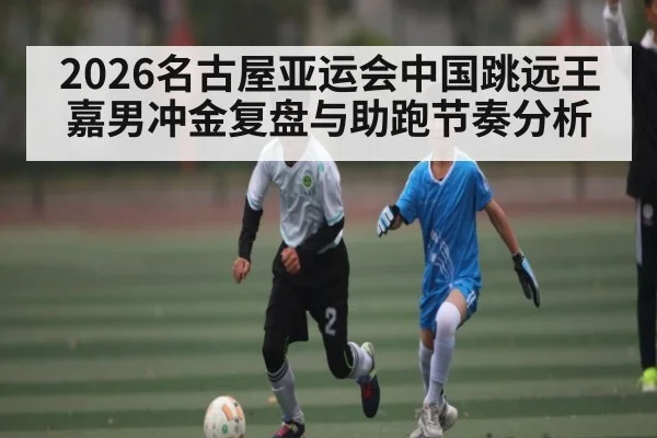 2026名古屋亚运会中国跳远王嘉男冲金复盘与助跑节奏分析